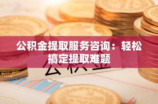 盐城公积金提取服务咨询：轻松搞定提取难题