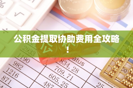 盐城公积金提取协助费用全攻略！